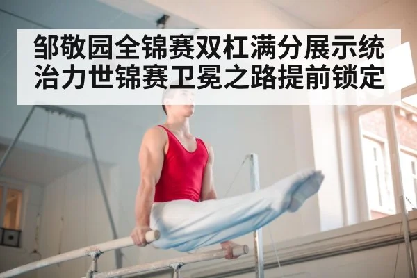 邹敬园全锦赛双杠满分展示统治力世锦赛卫冕之路提前锁定