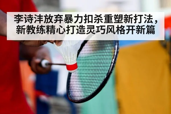 李诗沣放弃暴力扣杀重塑新打法，新教练精心打造灵巧风格开新篇